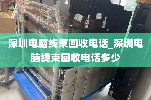 深圳電腦線束回收電話_深圳電腦線束回收電話多少