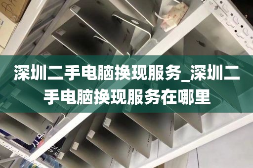 深圳二手電腦換現(xiàn)服務_深圳二手電腦換現(xiàn)服務在哪里