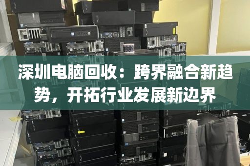 深圳電腦回收:跨界融合新趨勢,開拓行業(yè)發(fā)展新邊界