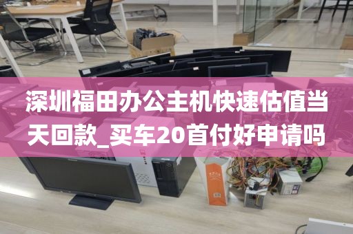 深圳福田辦公主機快速估值當天回款_買車20首付好申請嗎
