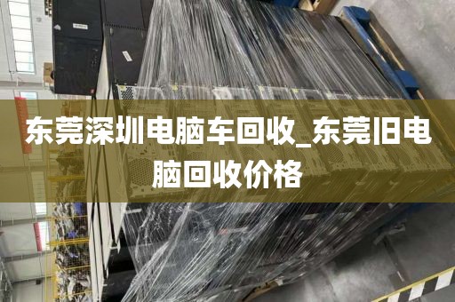 東莞深圳電腦車回收_東莞舊電腦回收價格