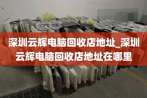 深圳云輝電腦回收店地址_深圳云輝電腦回收店地址在哪里