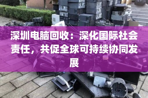 深圳電腦回收:深化國(guó)際社會(huì)責(zé)任,共促全球可持續(xù)協(xié)同發(fā)展