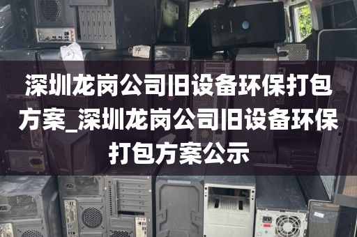 深圳龍崗公司舊設備環(huán)保打包方案_深圳龍崗公司舊設備環(huán)保打包方案公示