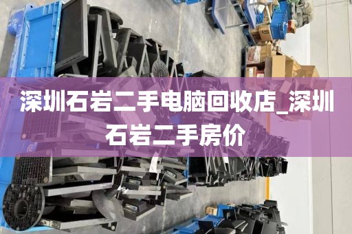 深圳石巖二手電腦回收店_深圳石巖二手房?jī)r(jià)