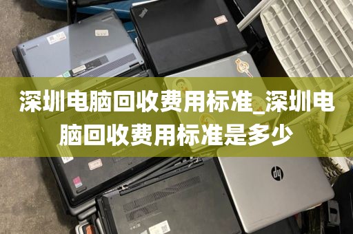 深圳電腦回收費用標準_深圳電腦回收費用標準是多少