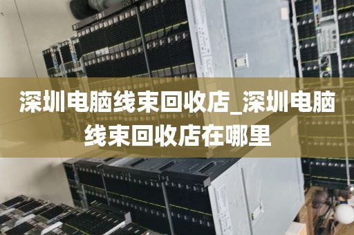 深圳電腦線束回收店_深圳電腦線束回收店在哪里