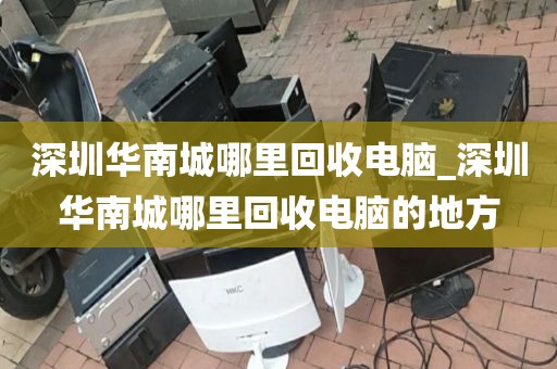 深圳華南城哪里回收電腦_深圳華南城哪里回收電腦的地方