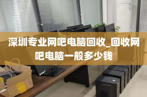 深圳專業(yè)網(wǎng)吧電腦回收_回收網(wǎng)吧電腦一般多少錢